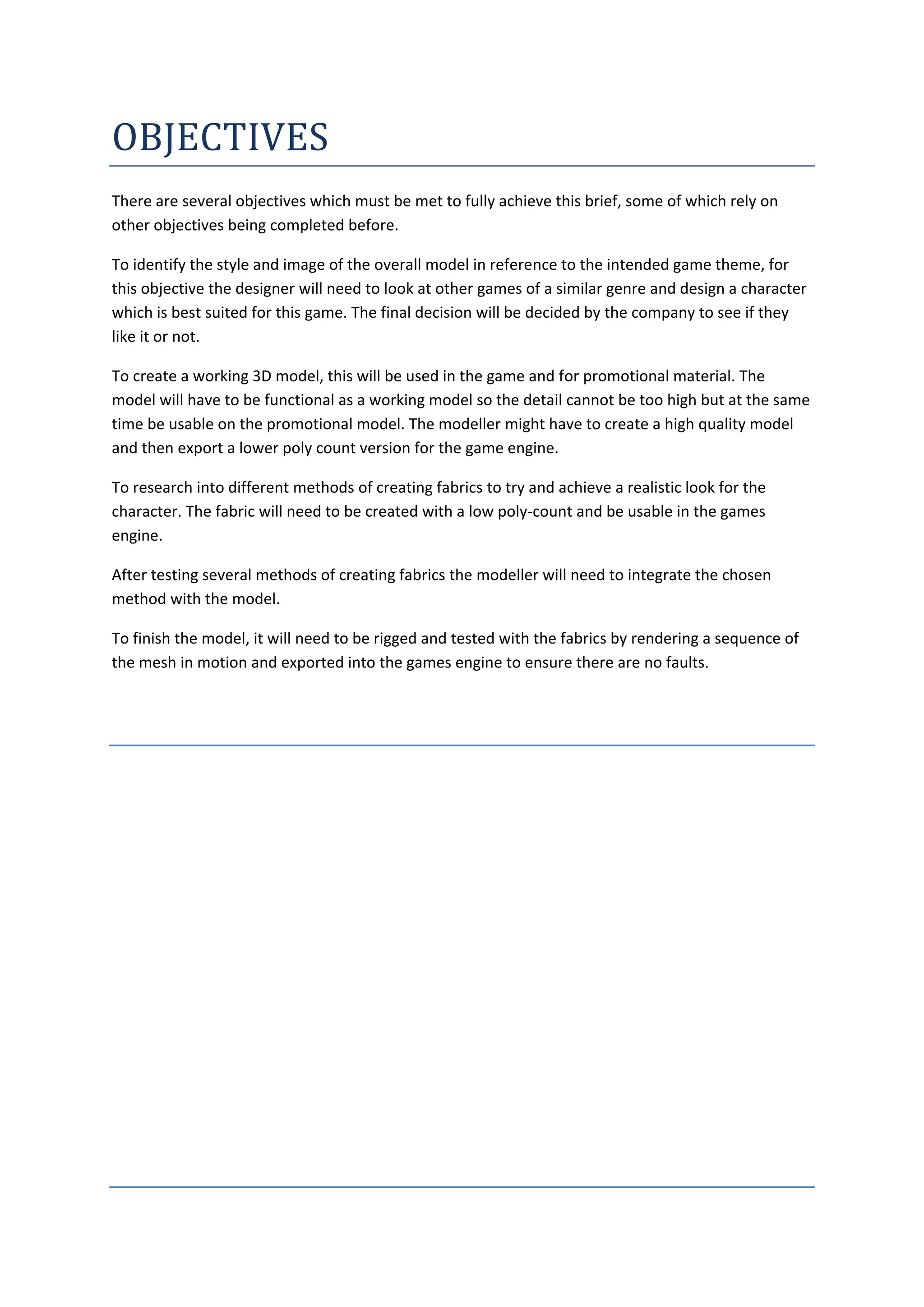 OBJECTIVES
There are several objectives which must be met to fully achieve this brief, some of which rely on
other objectives being completed before.

To identify the style and image of the overall model in reference to the intended game theme, for
this objective the designer will need to look at other games of a similar genre and design a character
which is best suited for this game. The final decision will be decided by the company to see if they
like it or not.

To create a working 3D model, this will be used in the game and for promotional material. The
model will have to be functional as a working model so the detail cannot be too high but at the same
time be usable on the promotional model. The modeller might have to create a high quality model
and then export a lower poly count version for the game engine.

To research into different methods of creating fabrics to try and achieve a realistic look for the
character. The fabric will need to be created with a low poly-count and be usable in the games
engine.

After testing several methods of creating fabrics the modeller will need to integrate the chosen
method with the model.

To finish the model, it will need to be rigged and tested with the fabrics by rendering a sequence of
the mesh in motion and exported into the games engine to ensure there are no faults.
 