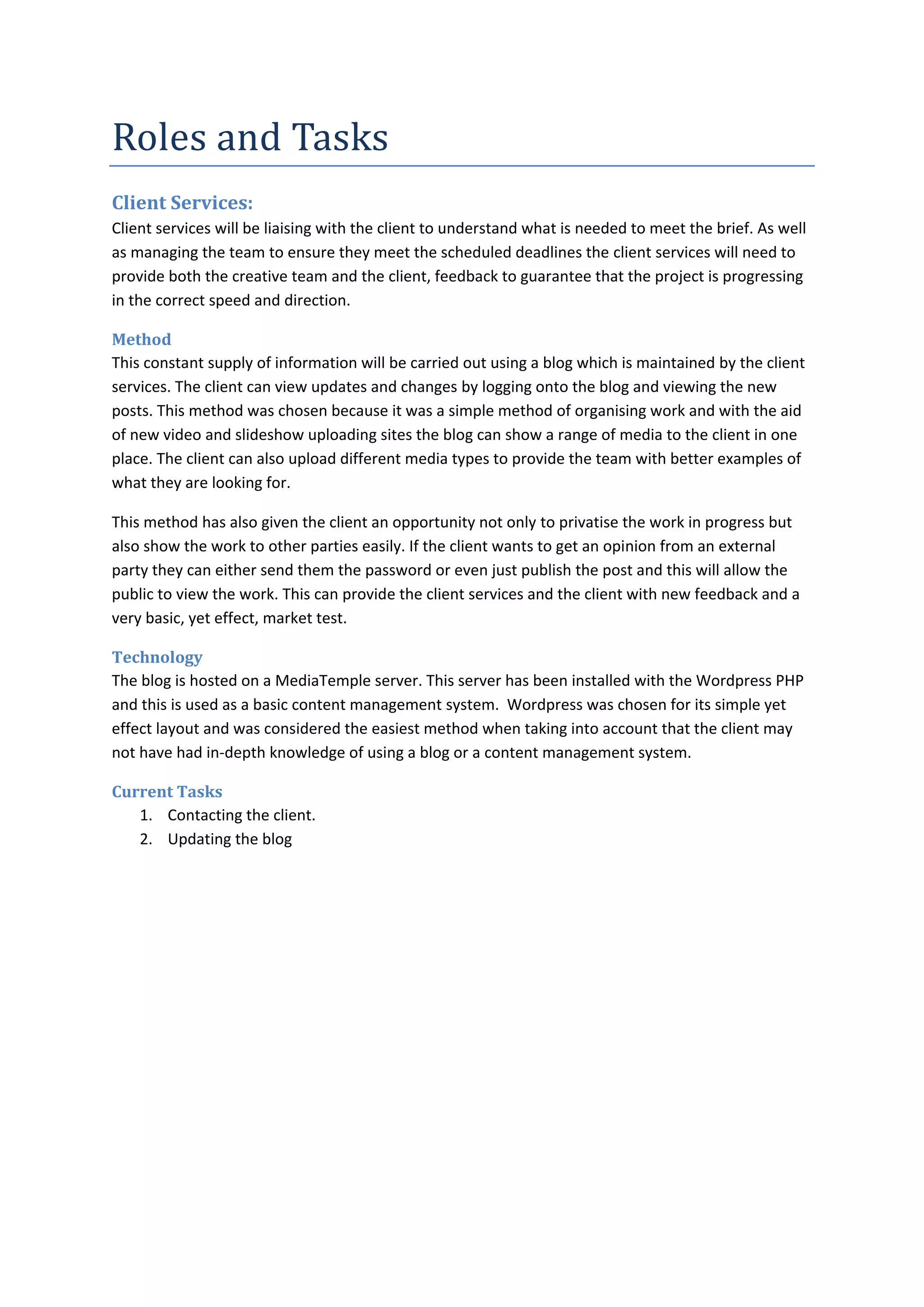 Roles and Tasks
Client Services:
Client services will be liaising with the client to understand what is needed to meet the brief. As well
as managing the team to ensure they meet the scheduled deadlines the client services will need to
provide both the creative team and the client, feedback to guarantee that the project is progressing
in the correct speed and direction.

Method
This constant supply of information will be carried out using a blog which is maintained by the client
services. The client can view updates and changes by logging onto the blog and viewing the new
posts. This method was chosen because it was a simple method of organising work and with the aid
of new video and slideshow uploading sites the blog can show a range of media to the client in one
place. The client can also upload different media types to provide the team with better examples of
what they are looking for.

This method has also given the client an opportunity not only to privatise the work in progress but
also show the work to other parties easily. If the client wants to get an opinion from an external
party they can either send them the password or even just publish the post and this will allow the
public to view the work. This can provide the client services and the client with new feedback and a
very basic, yet effect, market test.

Technology
The blog is hosted on a MediaTemple server. This server has been installed with the Wordpress PHP
and this is used as a basic content management system. Wordpress was chosen for its simple yet
effect layout and was considered the easiest method when taking into account that the client may
not have had in-depth knowledge of using a blog or a content management system.

Current Tasks
   1. Contacting the client.
   2. Updating the blog
 