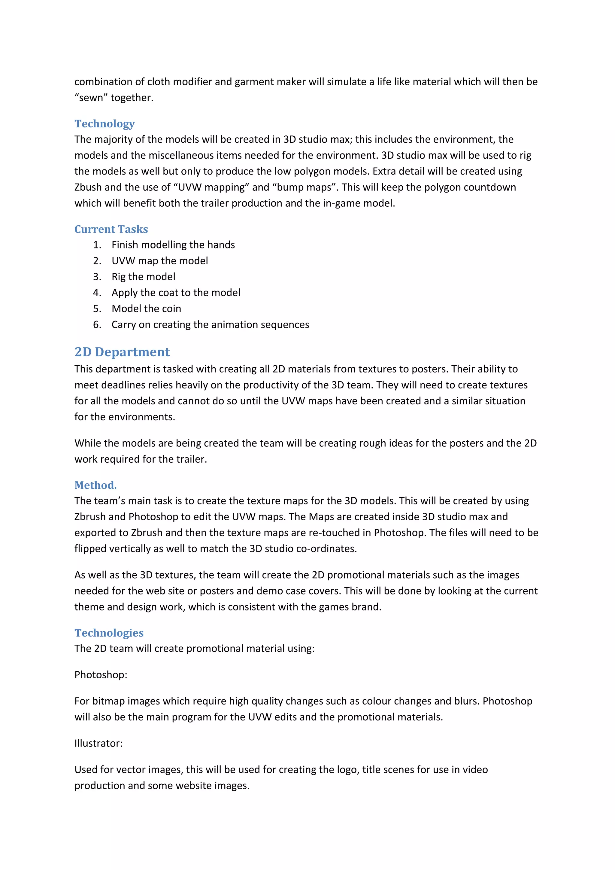 combination of cloth modifier and garment maker will simulate a life like material which will then be
“sewn” together.

Technology
The majority of the models will be created in 3D studio max; this includes the environment, the
models and the miscellaneous items needed for the environment. 3D studio max will be used to rig
the models as well but only to produce the low polygon models. Extra detail will be created using
Zbush and the use of “UVW mapping” and “bump maps”. This will keep the polygon countdown
which will benefit both the trailer production and the in-game model.

Current Tasks
   1. Finish modelling the hands
   2. UVW map the model
   3. Rig the model
   4. Apply the coat to the model
   5. Model the coin
   6. Carry on creating the animation sequences

2D Department
This department is tasked with creating all 2D materials from textures to posters. Their ability to
meet deadlines relies heavily on the productivity of the 3D team. They will need to create textures
for all the models and cannot do so until the UVW maps have been created and a similar situation
for the environments.

While the models are being created the team will be creating rough ideas for the posters and the 2D
work required for the trailer.

Method.
The team’s main task is to create the texture maps for the 3D models. This will be created by using
Zbrush and Photoshop to edit the UVW maps. The Maps are created inside 3D studio max and
exported to Zbrush and then the texture maps are re-touched in Photoshop. The files will need to be
flipped vertically as well to match the 3D studio co-ordinates.

As well as the 3D textures, the team will create the 2D promotional materials such as the images
needed for the web site or posters and demo case covers. This will be done by looking at the current
theme and design work, which is consistent with the games brand.

Technologies
The 2D team will create promotional material using:

Photoshop:

For bitmap images which require high quality changes such as colour changes and blurs. Photoshop
will also be the main program for the UVW edits and the promotional materials.

Illustrator:

Used for vector images, this will be used for creating the logo, title scenes for use in video
production and some website images.
 