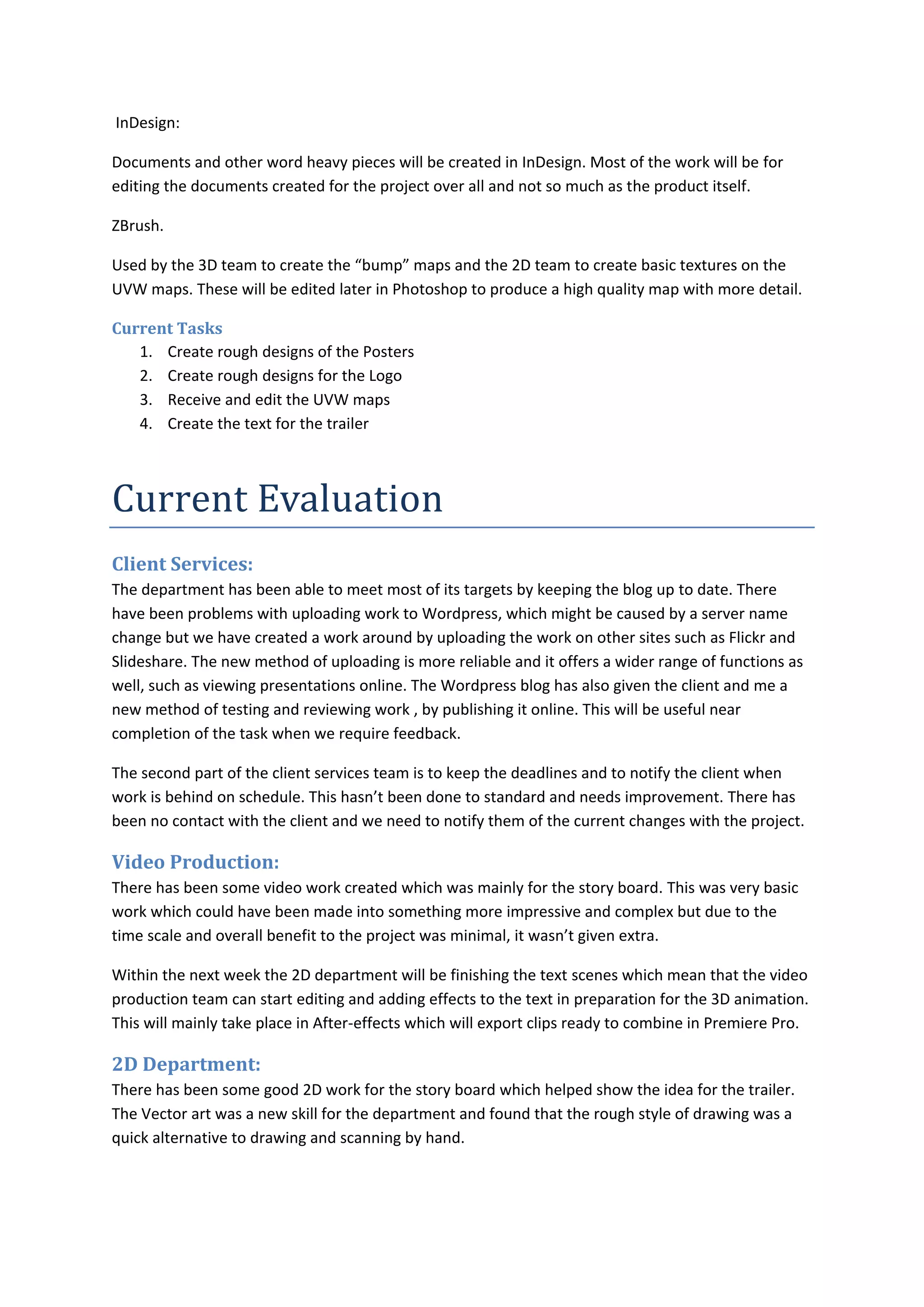 InDesign:

Documents and other word heavy pieces will be created in InDesign. Most of the work will be for
editing the documents created for the project over all and not so much as the product itself.

ZBrush.

Used by the 3D team to create the “bump” maps and the 2D team to create basic textures on the
UVW maps. These will be edited later in Photoshop to produce a high quality map with more detail.

Current Tasks
   1. Create rough designs of the Posters
   2. Create rough designs for the Logo
   3. Receive and edit the UVW maps
   4. Create the text for the trailer



Current Evaluation
Client Services:
The department has been able to meet most of its targets by keeping the blog up to date. There
have been problems with uploading work to Wordpress, which might be caused by a server name
change but we have created a work around by uploading the work on other sites such as Flickr and
Slideshare. The new method of uploading is more reliable and it offers a wider range of functions as
well, such as viewing presentations online. The Wordpress blog has also given the client and me a
new method of testing and reviewing work , by publishing it online. This will be useful near
completion of the task when we require feedback.

The second part of the client services team is to keep the deadlines and to notify the client when
work is behind on schedule. This hasn’t been done to standard and needs improvement. There has
been no contact with the client and we need to notify them of the current changes with the project.

Video Production:
There has been some video work created which was mainly for the story board. This was very basic
work which could have been made into something more impressive and complex but due to the
time scale and overall benefit to the project was minimal, it wasn’t given extra.

Within the next week the 2D department will be finishing the text scenes which mean that the video
production team can start editing and adding effects to the text in preparation for the 3D animation.
This will mainly take place in After-effects which will export clips ready to combine in Premiere Pro.

2D Department:
There has been some good 2D work for the story board which helped show the idea for the trailer.
The Vector art was a new skill for the department and found that the rough style of drawing was a
quick alternative to drawing and scanning by hand.
 