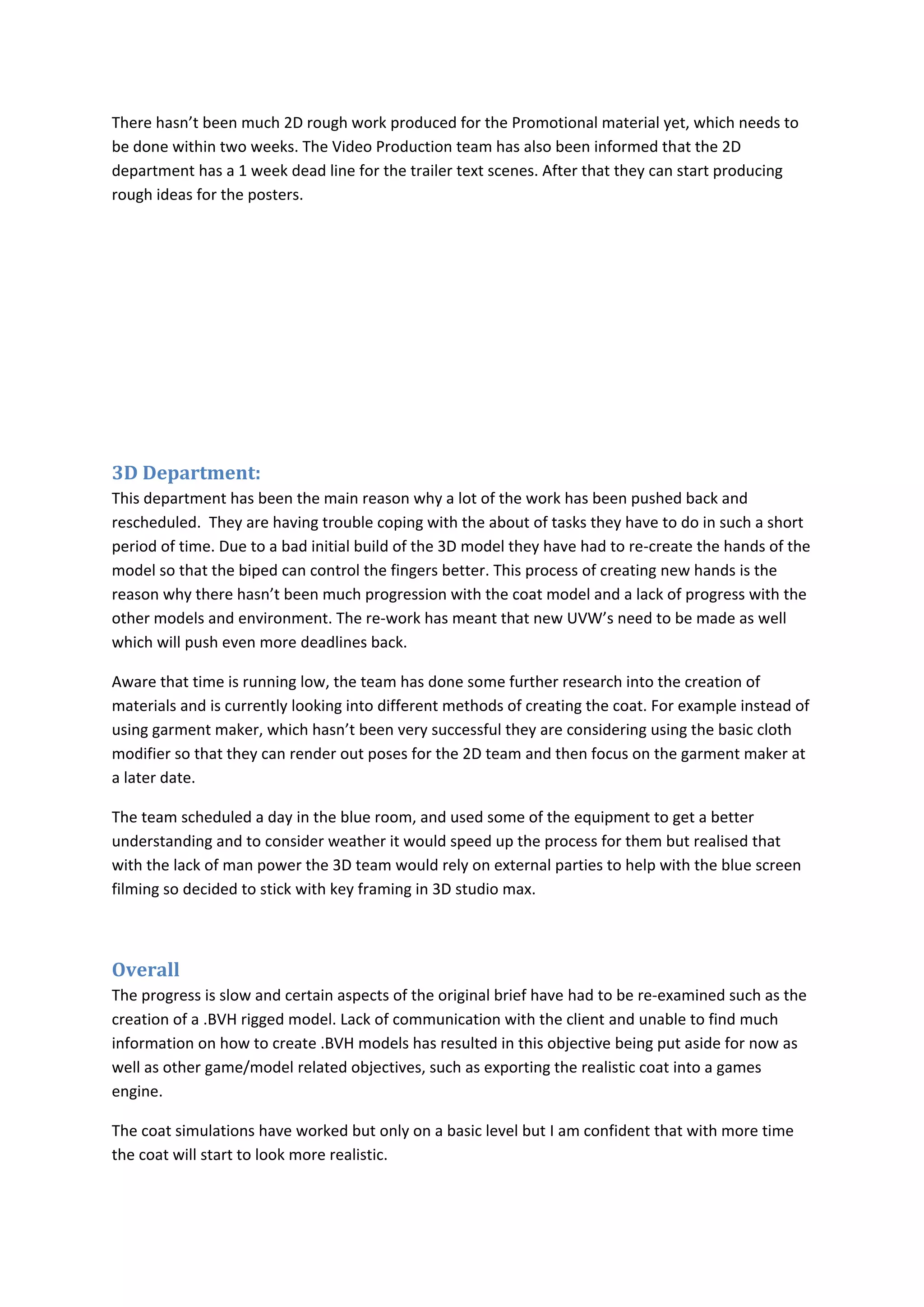There hasn’t been much 2D rough work produced for the Promotional material yet, which needs to
be done within two weeks. The Video Production team has also been informed that the 2D
department has a 1 week dead line for the trailer text scenes. After that they can start producing
rough ideas for the posters.




3D Department:
This department has been the main reason why a lot of the work has been pushed back and
rescheduled. They are having trouble coping with the about of tasks they have to do in such a short
period of time. Due to a bad initial build of the 3D model they have had to re-create the hands of the
model so that the biped can control the fingers better. This process of creating new hands is the
reason why there hasn’t been much progression with the coat model and a lack of progress with the
other models and environment. The re-work has meant that new UVW’s need to be made as well
which will push even more deadlines back.

Aware that time is running low, the team has done some further research into the creation of
materials and is currently looking into different methods of creating the coat. For example instead of
using garment maker, which hasn’t been very successful they are considering using the basic cloth
modifier so that they can render out poses for the 2D team and then focus on the garment maker at
a later date.

The team scheduled a day in the blue room, and used some of the equipment to get a better
understanding and to consider weather it would speed up the process for them but realised that
with the lack of man power the 3D team would rely on external parties to help with the blue screen
filming so decided to stick with key framing in 3D studio max.



Overall
The progress is slow and certain aspects of the original brief have had to be re-examined such as the
creation of a .BVH rigged model. Lack of communication with the client and unable to find much
information on how to create .BVH models has resulted in this objective being put aside for now as
well as other game/model related objectives, such as exporting the realistic coat into a games
engine.

The coat simulations have worked but only on a basic level but I am confident that with more time
the coat will start to look more realistic.
 