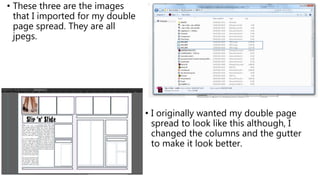 • These three are the images
that I imported for my double
page spread. They are all
jpegs.
• I originally wanted my double page
spread to look like this although, I
changed the columns and the gutter
to make it look better.
 