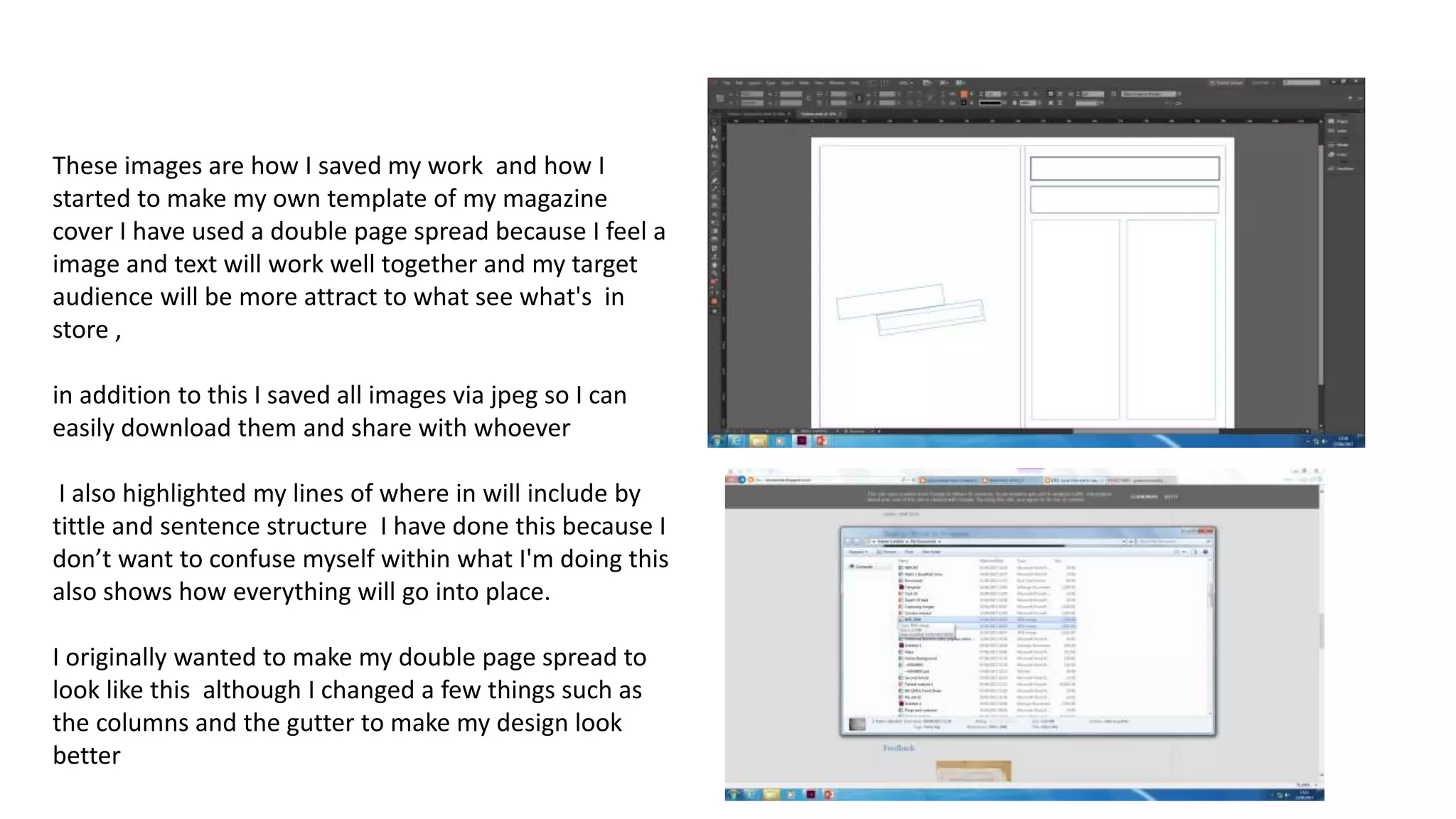 These images are how I saved my work and how I
started to make my own template of my magazine
cover I have used a double page spread because I feel a
image and text will work well together and my target
audience will be more attract to what see what's in
store ,
in addition to this I saved all images via jpeg so I can
easily download them and share with whoever
I also highlighted my lines of where in will include by
tittle and sentence structure I have done this because I
don’t want to confuse myself within what I'm doing this
also shows how everything will go into place.
I originally wanted to make my double page spread to
look like this although I changed a few things such as
the columns and the gutter to make my design look
better
 