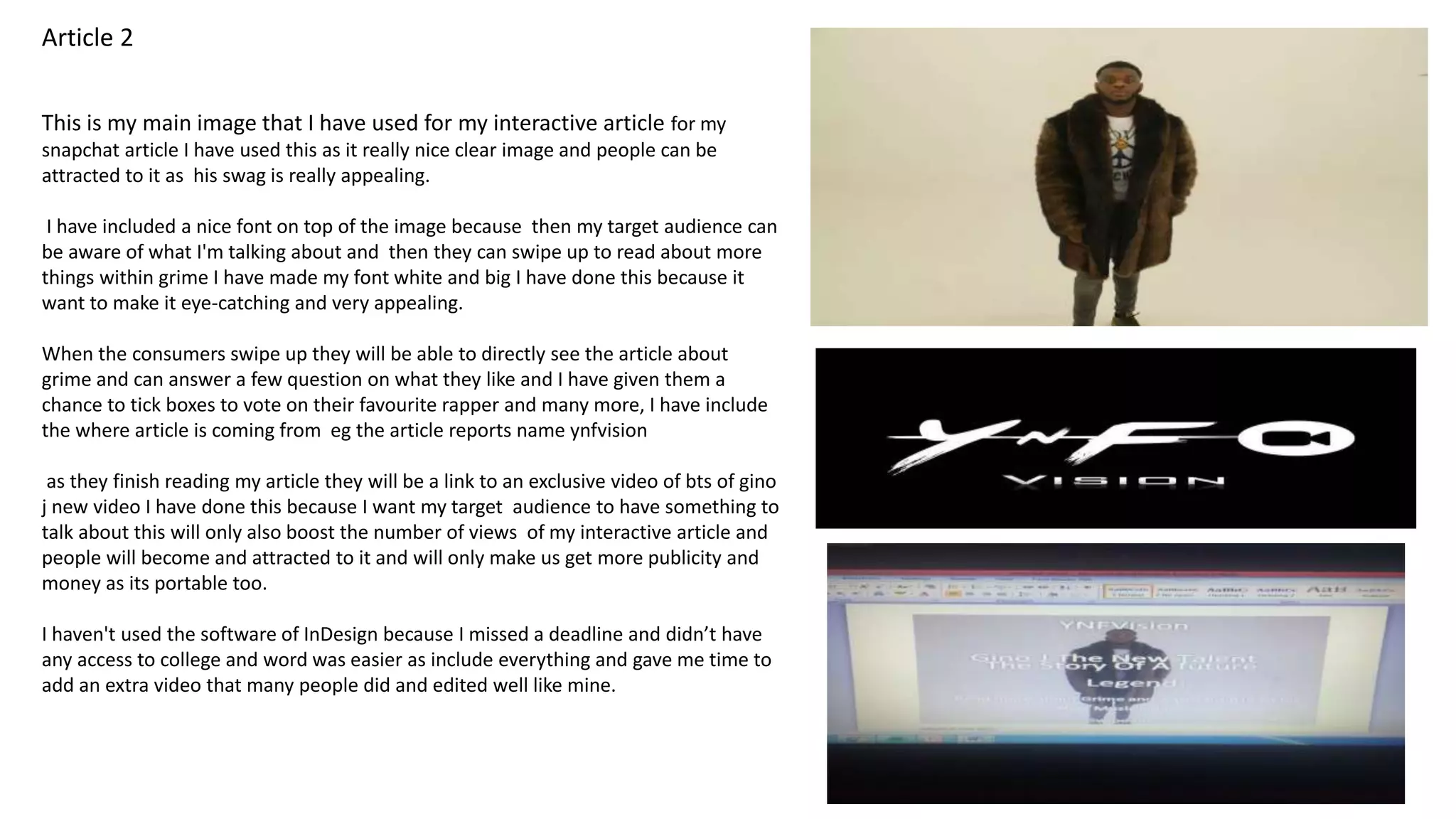 This is my main image that I have used for my interactive article for my
snapchat article I have used this as it really nice clear image and people can be
attracted to it as his swag is really appealing.
I have included a nice font on top of the image because then my target audience can
be aware of what I'm talking about and then they can swipe up to read about more
things within grime I have made my font white and big I have done this because it
want to make it eye-catching and very appealing.
When the consumers swipe up they will be able to directly see the article about
grime and can answer a few question on what they like and I have given them a
chance to tick boxes to vote on their favourite rapper and many more, I have include
the where article is coming from eg the article reports name ynfvision
as they finish reading my article they will be a link to an exclusive video of bts of gino
j new video I have done this because I want my target audience to have something to
talk about this will only also boost the number of views of my interactive article and
people will become and attracted to it and will only make us get more publicity and
money as its portable too.
I haven't used the software of InDesign because I missed a deadline and didn’t have
any access to college and word was easier as include everything and gave me time to
add an extra video that many people did and edited well like mine.
Article 2
 