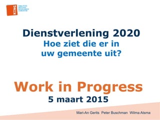 Dienstverlening 2020
Hoe ziet die er in
uw gemeente uit?
Work in Progress
5 maart 2015
Mari-An Gerits Peter Buschman Wilma Atsma
 