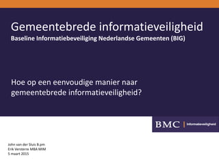 Gemeentebrede informatieveiligheid
Baseline Informatiebeveiliging Nederlandse Gemeenten (BIG)
John van der Sluis B.pm
Erik Versterre MBA MIM
5 maart 2015
Hoe op een eenvoudige manier naar
gemeentebrede informatieveiligheid?
 