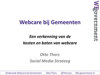 Webcare bij Gemeenten
Een verkenning van de
kosten en baten van webcare
Otto Thors
Social Media Strateeg
Onderzoek Webcare bij Gemeenten Otto Thors @Thorsius WE-government.nl
 