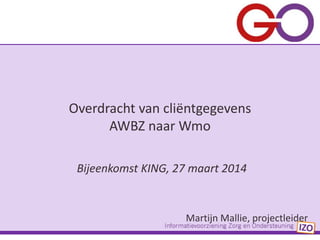 Bijeenkomst KING, 27 maart 2014
Martijn Mallie, projectleider
Overdracht van cliëntgegevens
AWBZ naar Wmo
 