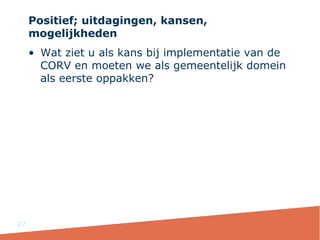 Positief; uitdagingen, kansen,
mogelijkheden
• Wat ziet u als kans bij implementatie van de
CORV en moeten we als gemeentelijk domein
als eerste oppakken?
27
 