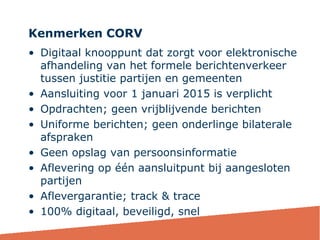Kenmerken CORV
36
• Digitaal knooppunt dat zorgt voor elektronische
afhandeling van het formele berichtenverkeer
tussen justitie partijen en gemeenten
• Aansluiting voor 1 januari 2015 is verplicht
• Opdrachten; geen vrijblijvende berichten
• Uniforme berichten; geen onderlinge bilaterale
afspraken
• Geen opslag van persoonsinformatie
• Aflevering op één aansluitpunt bij aangesloten
partijen
• Aflevergarantie; track & trace
• 100% digitaal, beveiligd, snel
 
