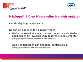 i-Spiegel® 2.0 en i-Versneller Handelsregister
Aan de slag in groepjes van 4……
Ga aan de slag met de volgende vragen:
-  Welke datakwaliteitsonderzoeken kunnen in welk stadium
goed helpen bij invoeren BGG gegevens Handelsregister
(vergelijk: synchroniciteit adressen in GBA met BAG)
-  welke onderzoeken zijn financieel aantrekkelijk?
(vergelijk: uitkeringen aan overleden personen)
 