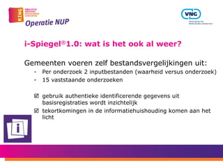 i-Spiegel®1.0: wat is het ook al weer?
Gemeenten voeren zelf bestandsvergelijkingen uit:
-  Per onderzoek 2 inputbestanden (waarheid versus onderzoek)
-  15 vaststaande onderzoeken
þ  gebruik authentieke identificerende gegevens uit
basisregistraties wordt inzichtelijk
þ  tekortkomingen in de informatiehuishouding komen aan het
licht
 