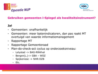 Gebruiken gemeenten i-Spiegel als kwaliteitsinstrument?
Ja!
-  Gemeenten: onafhankelijk
-  Gemeenten: meer batenindicatoren, dan pas raakt MT
overtuigd van waarde informatiemanagement
-  Rapportage MT
-  Rapportage Gemeenteraad
-  Plan-do-check-act cyclus op onderzoeksniveau:
-  Lelystad -> BAG-RRAfval
-  Bergen(L.)-> GBA – WOZ
-  Spijkenisse -> NHR-OZB
-  Etc.
 