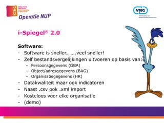 i-Spiegel® 2.0
Software:
-  Software is sneller……..veel sneller!
-  Zelf bestandsvergelijkingen uitvoeren op basis van:
-  Persoonsgegevens (GBA)
-  Object/adresgegevens (BAG)
-  Organisatiegegevens (HR)
-  Datakwaliteit maar ook indicatoren
-  Naast .csv ook .xml import
-  Kosteloos voor elke organisatie
-  (demo)
 