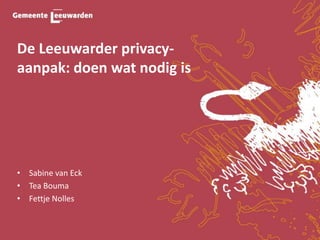 De Leeuwarder privacy-
aanpak: doen wat nodig is
• Sabine van Eck
• Tea Bouma
• Fettje Nolles
 
