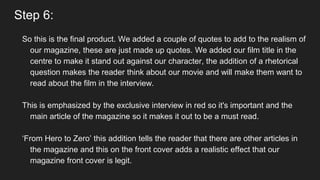 Step 6:
So this is the final product. We added a couple of quotes to add to the realism of
our magazine, these are just made up quotes. We added our film title in the
centre to make it stand out against our character, the addition of a rhetorical
question makes the reader think about our movie and will make them want to
read about the film in the interview.
This is emphasized by the exclusive interview in red so it's important and the
main article of the magazine so it makes it out to be a must read.
‘From Hero to Zero’ this addition tells the reader that there are other articles in
the magazine and this on the front cover adds a realistic effect that our
magazine front cover is legit.
 