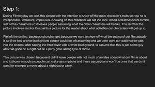 Step 1:
During Filming day we took this picture with the intention to show off the main character’s traits so how he is
irresponsible, immature, impetuous. Showing off this character will set the tone, mood and atmosphere for the
rest of the characters so it leaves people assuming what the other characters will be like. The fact that the
picture involves alcohol this paints a picture for the reader about what activities our characters will get up to.
We left the setting, background unchanged because we want to show off what the setting of our film actually
is so if we had a white background people would be left assuming and we don't want our audience to walk
into the cinema, after seeing the front cover with a white background, to assume that this is just some guy
who has gone on a night out so a party gone wrong type of movie.
This picture was chosen because it didn’t leave people with not much of an idea about what our film is about
and it shows enough so people can make assumptions and these assumptions won’t be ones that we don’t
want for example a movie about a night out or party.
 