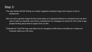 Step 3:
This step started off with finding our chosen magazine company’s logo and a png so it has no
background.
Next we had to get this image into the correct layer so it appeared behind our character since we don’t
want to hide our character since this is important for our message is to show him off in order to get
people thinking about what to expect from our film.
Originally the Total Film logo was black and so changing it white looks a lot better as it makes our
character stand out a bit more.
 