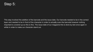 Step 5:
This step involved the addition of the barcode and the issue date. Our barcode needed to be in the correct
layer and needed to be in front of the character in order to actually scan the barcode however nothing
important is covered up so this is fine. The issue date of our magazine this is done by text once again in
white in order to make our character stand out.
 