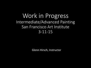 Work in Progress
Intermediate/Advanced Painting
San Francisco Art Institute
3-11-15
Glenn Hirsch, Instructor
 