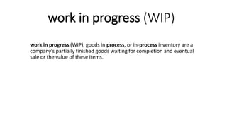 work in progress (WIP)
work in progress (WIP), goods in process, or in-process inventory are a
company's partially finished goods waiting for completion and eventual
sale or the value of these items.
 