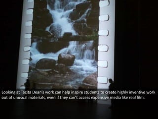 Looking at Tacita Dean’s work can help inspire students to create highly inventive work
out of unusual materials, even if they can’t access expensive media like real film.
 