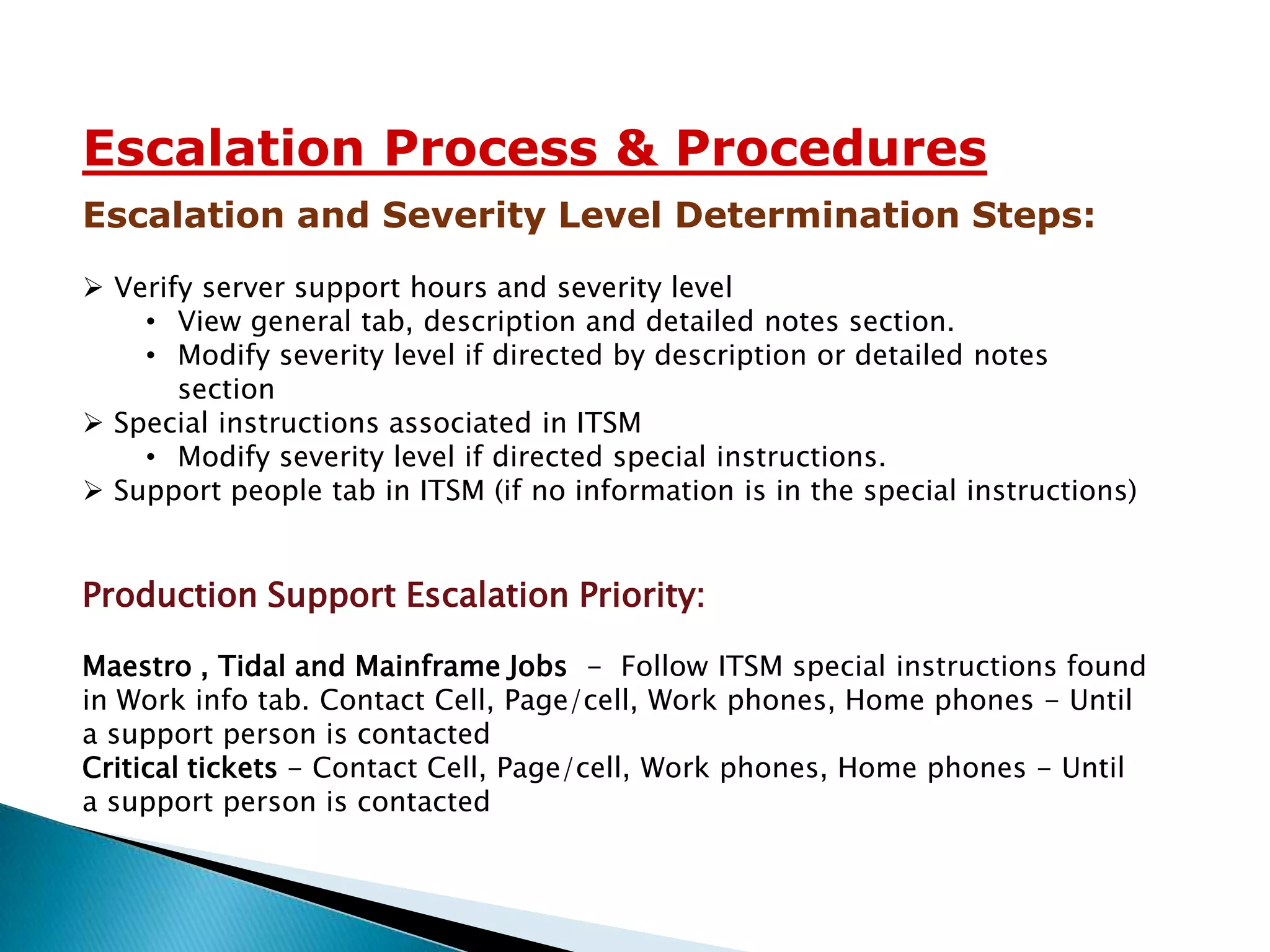 Escalation Process & Procedures
Escalation and Severity Level Determination Steps:
 Verify server support hours and severity level
    • View general tab, description and detailed notes section.
    • Modify severity level if directed by description or detailed notes
       section
 Special instructions associated in ITSM
    • Modify severity level if directed special instructions.
 Support people tab in ITSM (if no information is in the special instructions)


Production Support Escalation Priority:

Maestro , Tidal and Mainframe Jobs - Follow ITSM special instructions found
in Work info tab. Contact Cell, Page/cell, Work phones, Home phones - Until
a support person is contacted
Critical tickets - Contact Cell, Page/cell, Work phones, Home phones - Until
a support person is contacted
 