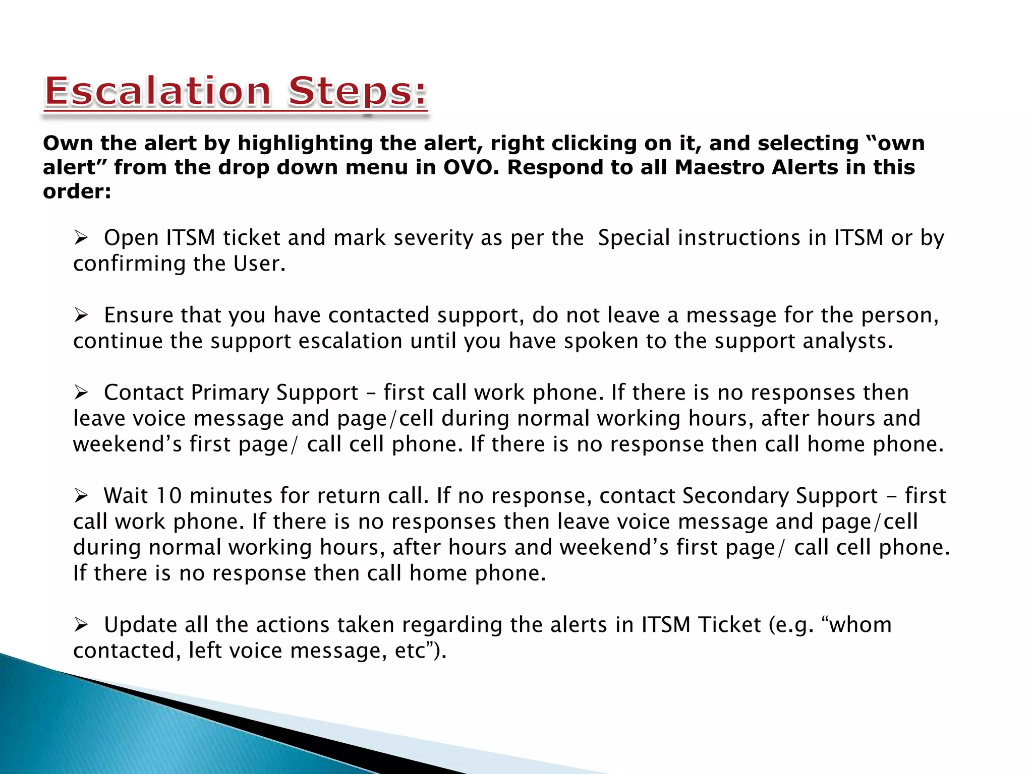 Own the alert by highlighting the alert, right clicking on it, and selecting “own
alert” from the drop down menu in OVO. Respond to all Maestro Alerts in this
order:

   Open ITSM ticket and mark severity as per the Special instructions in ITSM or by
  confirming the User.

   Ensure that you have contacted support, do not leave a message for the person,
  continue the support escalation until you have spoken to the support analysts.

   Contact Primary Support – first call work phone. If there is no responses then
  leave voice message and page/cell during normal working hours, after hours and
  weekend’s first page/ call cell phone. If there is no response then call home phone.

   Wait 10 minutes for return call. If no response, contact Secondary Support - first
  call work phone. If there is no responses then leave voice message and page/cell
  during normal working hours, after hours and weekend’s first page/ call cell phone.
  If there is no response then call home phone.

   Update all the actions taken regarding the alerts in ITSM Ticket (e.g. “whom
  contacted, left voice message, etc”).
 
