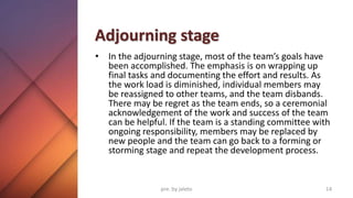 Adjourning stage
• In the adjourning stage, most of the team’s goals have
been accomplished. The emphasis is on wrapping up
final tasks and documenting the effort and results. As
the work load is diminished, individual members may
be reassigned to other teams, and the team disbands.
There may be regret as the team ends, so a ceremonial
acknowledgement of the work and success of the team
can be helpful. If the team is a standing committee with
ongoing responsibility, members may be replaced by
new people and the team can go back to a forming or
storming stage and repeat the development process.
14
pre. by jaleto
 