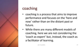 coaching
• coaching is a process that aims to improve
performance and focuses on the ‘here and
now’ rather than on the distant past or
future.
• While there are many different models of
coaching, here we are not considering the
‘coach as expert’ but, instead, the coach as
a facilitator of learning.
17
pre. by jaleto
 