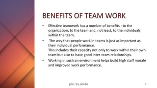BENEFITS OF TEAM WORK
• Effective teamwork has a number of benefits - to the
organization, to the team and, not least, to the individuals
within the team.
• The way that people work in teams is just as important as
their individual performance.
This includes their capacity not only to work within their own
team but also to have good inter-team relationships.
• Working in such an environment helps build high staff morale
and improved work performance.
21
pre. by jaleto
 