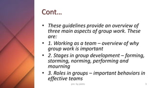Cont…
• These guidelines provide an overview of
three main aspects of group work. These
are:
• 1. Working as a team – overview of why
group work is important
• 2. Stages in group development – forming,
storming, norming, performing and
mourning
• 3. Roles in groups – important behaviors in
effective teams
3
pre. by jaleto
 