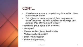 CONT…
• Why do some groups accomplish very little, while others
achieve much more?
• This difference stems very much from the processes
within the group - its inner dynamics or workings. The
features of an effective team include:
• combined group effort of all members
• Clear goals
• Group members focused on learning
• Mutual trust and support
• Open communication
• Democratic processes.
5
pre. by jaleto
 