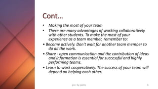 Cont…
• Making the most of your team
• There are many advantages of working collaboratively
with other students. To make the most of your
experience as a team member, remember to:
• Become actively. Don't wait for another team member to
do all the work.
• Share - open communication and the contribution of ideas
and information is essential for successful and highly
performing teams.
• Learn to work cooperatively. The success of your team will
depend on helping each other.
6
pre. by jaleto
 