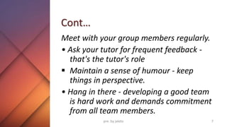Cont…
Meet with your group members regularly.
• Ask your tutor for frequent feedback -
that's the tutor's role
 Maintain a sense of humour - keep
things in perspective.
• Hang in there - developing a good team
is hard work and demands commitment
from all team members.
7
pre. by jaleto
 