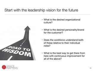 13
Start with the leadership vision for the future
•  What is the desired organizational
culture?
•  What is the desired personality/brand
for the customer?
•  Does the workforce understand both
of these relative to their individual
roles?
•  What is the best way to get there from
here with continuous improvement for
all of the above?
 