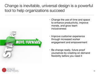 19
Change is inevitable, universal design is a powerful
tool to help organizations succeed
•  Change the use of time and space
to enhance productivity, improve
morale, and grow team
inclusiveness
•  Improve customer experience
through increased worker
engagement and empowerment
•  Be change ready, future proof
yourselves by creating on demand
ﬂexibility before you need it
 