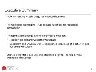 2
Executive Summary
•  Work is changing – technology has changed business

•  The workforce is changing – Age in place is not just for residential
accessibility

•  The rapid rate of change is driving increasing need for:
•  Flexibility on demand within the workspace
•  Consistent and universal worker experience regardless of location (in and
out of the workplace)

•  Change is inevitable and universal design is a key tool to help achieve
organizational success
 