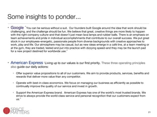 21
Some insights to ponder...
•  Google You can be serious without a suit. Our founders built Google around the idea that work should be
challenging, and the challenge should be fun. We believe that great, creative things are more likely to happen
with the right company culture–and that doesn t just mean lava lamps and rubber balls. There is an emphasis on
team achievements and pride in individual accomplishments that contribute to our overall success. We put great
stock in our employees–energetic, passionate people from diverse backgrounds with creative approaches to
work, play and life. Our atmosphere may be casual, but as new ideas emerge in a café line, at a team meeting or
at the gym, they are traded, tested and put into practice with dizzying speed–and they may be the launch pad
for a new project destined for worldwide use. 
•  American Express Living up to our values is our first priority. These three operating principles
also guide our daily actions:
•  Oﬀer superior value propositions to all of our customers. We aim to provide products, services, beneﬁts and
rewards that deliver more value than any competitor.
•  Operate with best-in-class economics. We focus on managing our business as eﬃciently as possible to
continually improve the quality of our service and invest in growth.
•  Support the American Express brand. American Express has one of the world s most trusted brands. We
strive to always provide the world-class service and personal recognition that our customers expect from
us. 
 