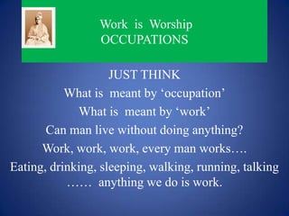 Work is Worship
                 OCCUPATIONS

                    JUST THINK
           What is meant by ‘occupation’
             What is meant by ‘work’
       Can man live without doing anything?
      Work, work, work, every man works….
Eating, drinking, sleeping, walking, running, talking
           …… anything we do is work.
 