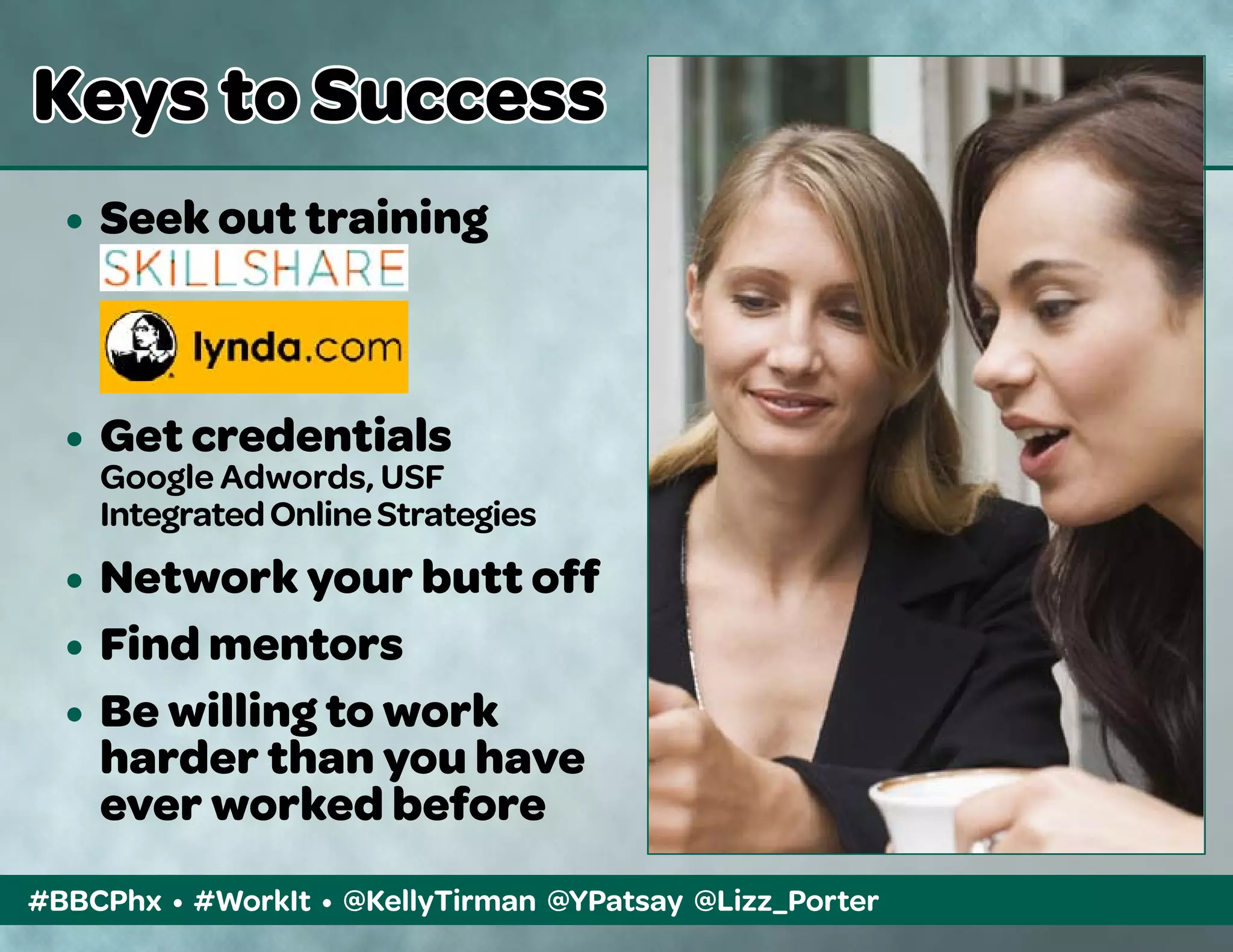 #BBCPhx • #WorkIt • @KellyTirman @YPatsay @Lizz_Porter
Keys to Success
•	 Seek out training
	
	
•	 Get credentials
	 Google Adwords, USF
	 IntegratedOnlineStrategies
•	 Network your butt off
•	 Find mentors
•	 Be willing to work
	 harder than you have 	
	 ever worked before
 