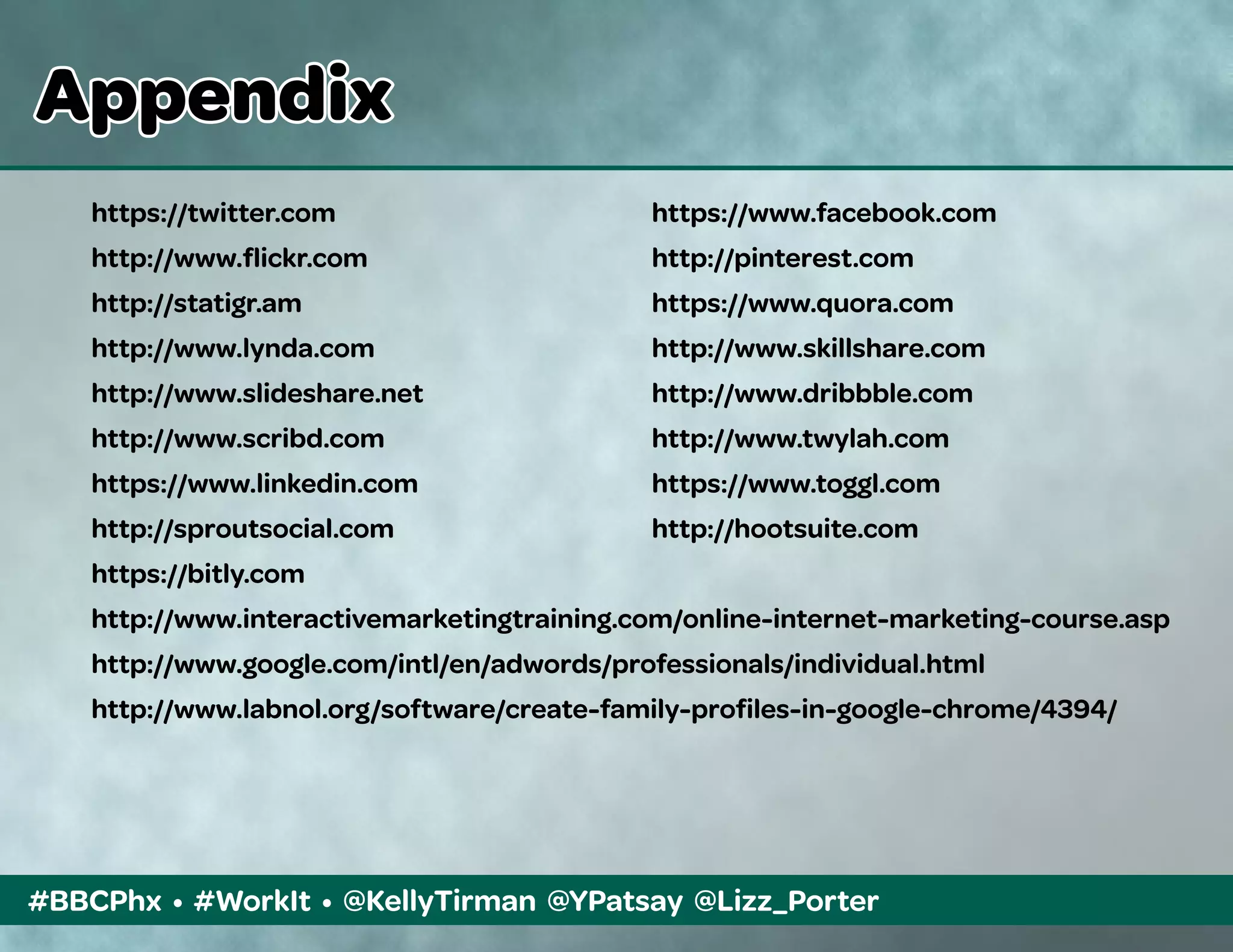 #BBCPhx • #WorkIt • @KellyTirman @YPatsay @Lizz_Porter
https://twitter.com	 https://www.facebook.com
http://www.flickr.com	 http://pinterest.com
http://statigr.am	 https://www.quora.com
http://www.lynda.com	 http://www.skillshare.com
http://www.slideshare.net	 http://www.dribbble.com
http://www.scribd.com	 http://www.twylah.com
https://www.linkedin.com	 https://www.toggl.com
http://sproutsocial.com	 http://hootsuite.com
https://bitly.com
http://www.interactivemarketingtraining.com/online-internet-marketing-course.asp
http://www.google.com/intl/en/adwords/professionals/individual.html
http://www.labnol.org/software/create-family-profiles-in-google-chrome/4394/
Appendix
 