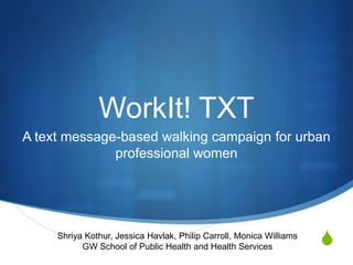 WorkIt! TXT
A text message-based walking campaign for urban
              professional women




     Shriya Kothur, Jessica Havlak, Philip Carroll, Monica Williams
           GW School of Public Health and Health Services             S
 