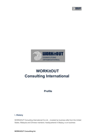 WORKitOUT
              Consulting International


                                      Profile




Ⅰ . History

WORKitOUT Consulting International Co.Ltd. , invested by business elite from the United
States, Malaysia and Chinese mainland, headquartered in Beijing, is an business




WORKitOUT Consulting Int.
 
