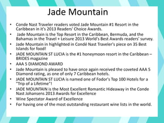 Jade Mountain
• Conde Nast Traveler readers voted Jade Mountain #1 Resort in the
Caribbean in it's 2013 Readers' Choice Awards.
• Jade Mountain is the Top Resort in the Caribbean, Bermuda, and the
Bahamas in the Travel + Leisure 2013 World's Best Awards readers' survey.
• Jade Mountain in highlighted in Condé Nast Traveler's piece on 35 Best
Islands for food!
• JADE MOUNTAIN ST LUCIA is the #1 honeymoon resort in the Caribbean –
BRIDES magazine
• AAA 5 DIAMOND AWARD
• Jade Mountain is pleased to have once again received the coveted AAA 5
Diamond rating, as one of only 7 Caribbean hotels.
• JADE MOUNTAIN ST LUCIA is named one of Fodor's Top 100 Hotels for a
"Trip of a Lifetime"!
• JADE MOUNTAIN is the Most Excellent Romantic Hideaway in the Conde
Nast Johansens 2013 Awards for Excellence
• Wine Spectator Award of Excellence
• For having one of the most outstanding restaurant wine lists in the world.
 