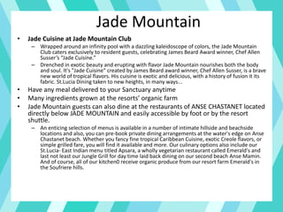 Jade Mountain
• Jade Cuisine at Jade Mountain Club
– Wrapped around an infinity pool with a dazzling kaleidoscope of colors, the Jade Mountain
Club caters exclusively to resident guests, celebrating James Beard Award winner, Chef Allen
Susser’s “Jade Cuisine.”
– Drenched in exotic beauty and erupting with flavor Jade Mountain nourishes both the body
and soul. It's "Jade Cuisine" created by James Beard award winner, Chef Allen Susser, is a brave
new world of tropical flavors. His cuisine is exotic and delicious, with a history of fusion it its
fabric. St.Lucia Dining taken to new heights, in many ways...
• Have any meal delivered to your Sanctuary anytime
• Many ingredients grown at the resorts’ organic farm
• Jade Mountain guests can also dine at the restaurants of ANSE CHASTANET located
directly below JADE MOUNTAIN and easily accessible by foot or by the resort
shuttle.
– An enticing selection of menus is available in a number of intimate hillside and beachside
locations and also, you can pre-book private dining arrangements at the water's edge on Anse
Chastanet beach. Whether you fancy fine tropical Caribbean Cuisine, exotic Creole flavors, or
simple grilled fare, you will find it available and more. Our culinary options also include our
St.Lucia- East Indian menu titled Apsara, a wholly vegetarian restaurant called Emerald's and
last not least our Jungle Grill for day time laid back dining on our second beach Anse Mamin.
And of course, all of our kitchen0 receive organic produce from our resort farm Emerald's in
the Soufriere hills.
 