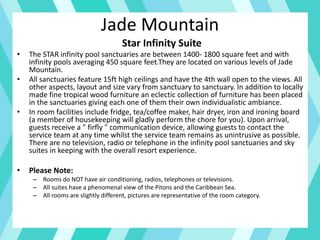 Jade Mountain
Star Infinity Suite
• The STAR infinity pool sanctuaries are between 1400- 1800 square feet and with
infinity pools averaging 450 square feet.They are located on various levels of Jade
Mountain.
• All sanctuaries feature 15ft high ceilings and have the 4th wall open to the views. All
other aspects, layout and size vary from sanctuary to sanctuary. In addition to locally
made fine tropical wood furniture an eclectic collection of furniture has been placed
in the sanctuaries giving each one of them their own individualistic ambiance.
• In room facilities include fridge, tea/coffee maker, hair dryer, iron and ironing board
(a member of housekeeping will gladly perform the chore for you). Upon arrival,
guests receive a " firfly " communication device, allowing guests to contact the
service team at any time whilst the service team remains as unintrusive as possible.
There are no television, radio or telephone in the infinity pool sanctuaries and sky
suites in keeping with the overall resort experience.
• Please Note:
– Rooms do NOT have air conditioning, radios, telephones or televisions.
– All suites have a phenomenal view of the Pitons and the Caribbean Sea.
– All rooms are slightly different, pictures are representative of the room category.
 