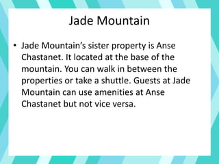 Jade Mountain
• Jade Mountain’s sister property is Anse
Chastanet. It located at the base of the
mountain. You can walk in between the
properties or take a shuttle. Guests at Jade
Mountain can use amenities at Anse
Chastanet but not vice versa.
 