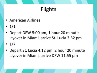 Flights
• American Airlines
• 1/1
• Depart DFW 5:00 am, 1 hour 20 minute
layover in Miami, arrive St. Lucia 3:32 pm
• 1/7
• Depart St. Lucia 4:12 pm, 2 hour 20 minute
layover in Miami, arrive DFW 11:55 pm
 