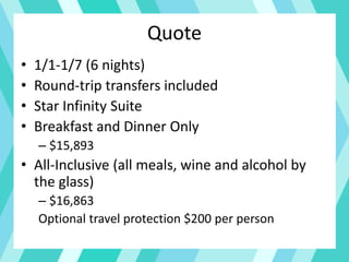 Quote
• 1/1-1/7 (6 nights)
• Round-trip transfers included
• Star Infinity Suite
• Breakfast and Dinner Only
– $15,893
• All-Inclusive (all meals, wine and alcohol by
the glass)
– $16,863
Optional travel protection $200 per person
 